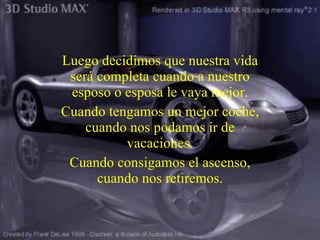 Luego decidimos que nuestra vida será completa cuando a nuestro esposo o esposa le vaya mejor. Cuando tengamos un mejor coche, cuando nos podamos ir de vacaciones . Cuando consigamos el ascenso, cuando nos retiremos. 