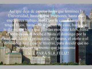 Así que deja de esperar hasta que termines la Universidad, hasta que te enamores, hasta que encuentres trabajo, hasta que te cases, hasta que tengas hijos, hasta que se vayan de casa, hasta que te divorcies, hasta que pierdas esos diez kilos, hasta el viernes por la noche o hasta el domingo por la mañana; hasta la primavera, el verano, el otoño o el invierno, o hasta que te mueras, para decidir que no hay mejor momento que justamente ¡ ESTE PARA SER FELIZ! 