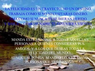 LA FELICIDAD ES UN TRAYECTO, NO UN DESTINO. TRABAJA COMO SI NO NECESITARAS DINERO . AMA COMO SI NUNCA TE HUBIERAN HERIDO . Y BAILA   ...   COMO SI NADIE TE ESTUVIERA VIENDO. MANDA ESTE MENSAJE A TODAS AQUELLAS PERSONAS A QUIENES CONSIDERAS TUS . AMIGOS, Y A LOS QUE DESEAS TODA LA FELICIDAD DEL MUNDO . AUNQUE SUPONGA  MANDARLO A LA MISMA PERSONA QUE TE LO ENVIÓ. 