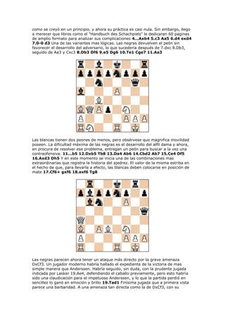 como se creyó en un principio, y ahora su práctica es casi nula. Sin embargo, llego
a merecer que libros como el "Handbuch des Schachpiels" le dedicaran 60 paginas
de amplio formato para analizar sus complicaciones 4...Axb4 5.c3 Aa5 6.d4 exd4
7.0-0 d3 Una de las variantes mas lógicas. Las negras devuelven el peón sin
favorecer el desarrollo del adversario, lo que sucedería después de 7.dxc 8.Db3,
seguido de Aa3 y Cxc3 8.Db3 Df6 9.e5 Dg6 10.Te1 Cge7 11.Aa3
Las blancas tienen dos peones de menos, pero obsérvese que magnifica movilidad
poseen. La dificultad máxima de las negras es el desarrollo del alfil dama y ahora,
en procura de resolver ese problema, entregan un peón para buscar a la vez una
contraofensiva. 11...b5 12.Dxb5 Tb8 13.Da4 Ab6 14.Cbd2 Ab7 15.Ce4 Df5
16.Axd3 Dh5 Y en este momento se inicia una de las combinaciones mas
extraordinarias que registra la historia del ajedrez. El valor de la misma estriba en
el hecho de que, para llevarla a efecto, las blancas deben colocarse en posición de
mate 17.Cf6+ gxf6 18.exf6 Tg8
Las negras parecen ahora tener un ataque más directo por la grave amenaza
DxCf3. Un jugador moderno habría hallado el expediente de la victoria de mas
simple manera que Anderssen. Habría seguido, sin duda, con la prudente jugada
indicada por Lasker 19.Ae4, defendiendo el caballo previamente, pero esto habría
sido una claudicación para el impetuoso Anderssen, y lo que la partida perdió en
sencillez lo ganó en emoción y brillo 19.Tad1 Finísima jugada que a primera vista
parece una barbaridad. A una amenaza tan directa como la de DxCf3, con su
 