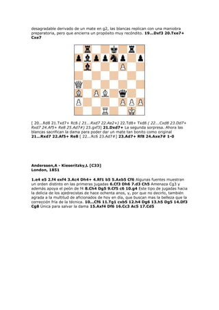 desagradable derivado de un mate en g2, las blancas replican con una maniobra
preparatoria, pero que encierra un propósito muy recóndito. 19...Dxf3 20.Txe7+
Cxe7
[ 20...Rd8 21.Txd7+ Rc8 ( 21...Rxd7 22.Ae2+) 22.Td8+ Txd8 ( 22...Cxd8 23.Dd7+
Rxd7 24.Af5+ Re8 25.Ad7#) 23.gxf3] 21.Dxd7+ La segunda sorpresa. Ahora las
blancas sacrifican la dama para poder dar un mate tan bonito como original
21...Rxd7 22.Af5+ Re8 [ 22...Rc6 23.Ad7#] 23.Ad7+ Rf8 24.Axe7# 1-0
Anderssen,A - Kieseritzky,L [C33]
London, 1851
1.e4 e5 2.f4 exf4 3.Ac4 Dh4+ 4.Rf1 b5 5.Axb5 Cf6 Algunas fuentes muestran
un orden distinto en las primeras jugadas 6.Cf3 Dh6 7.d3 Ch5 Amenaza Cg3 y
además apoya el peón de f4 8.Ch4 Dg5 9.Cf5 c6 10.g4 Este tipo de jugadas hacia
la delicia de los ajedrecistas de hace ochenta anos, y, por que no decirlo, también
agrada a la multitud de aficionados de hoy en día, que buscan mas la belleza que la
corrección fría de la técnica. 10...Cf6 11.Tg1 cxb5 12.h4 Dg6 13.h5 Dg5 14.Df3
Cg8 Única para salvar la dama 15.Axf4 Df6 16.Cc3 Ac5 17.Cd5
 