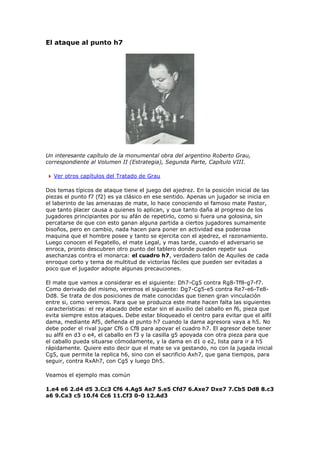 El ataque al punto h7
Un interesante capítulo de la monumental obra del argentino Roberto Grau,
correspondiente al Volumen II (Estrategia), Segunda Parte, Capítulo VIII.
Ver otros capítulos del Tratado de Grau
Dos temas típicos de ataque tiene el juego del ajedrez. En la posición inicial de las
piezas el punto f7 (f2) es ya clásico en ese sentido. Apenas un jugador se inicia en
el laberinto de las amenazas de mate, lo hace conociendo el famoso mate Pastor,
que tanto placer causa a quienes lo aplican, y que tanto daña al progreso de los
jugadores principiantes por su afán de repetirlo, como si fuera una golosina, sin
percatarse de que con esto ganan alguna partida a ciertos jugadores sumamente
bisoños, pero en cambio, nada hacen para poner en actividad esa poderosa
maquina que el hombre posee y tanto se ejercita con el ajedrez, el razonamiento.
Luego conocen el Fegatello, el mate Legal, y mas tarde, cuando el adversario se
enroca, pronto descubren otro punto del tablero donde pueden repetir sus
asechanzas contra el monarca: el cuadro h7, verdadero talón de Aquiles de cada
enroque corto y tema de multitud de victorias fáciles que pueden ser evitadas a
poco que el jugador adopte algunas precauciones.
El mate que vamos a considerar es el siguiente: Dh7-Cg5 contra Rg8-Tf8-g7-f7.
Como derivado del mismo, veremos el siguiente: Dg7-Cg5-e5 contra Re7-e6-Te8-
Dd8. Se trata de dos posiciones de mate conocidas que tienen gran vinculación
entre si, como veremos. Para que se produzca este mate hacen falta las siguientes
características: el rey atacado debe estar sin el auxilio del caballo en f6, pieza que
evita siempre estos ataques. Debe estar bloqueado el centro para evitar que el alfil
dama, mediante Af5, defienda el punto h7 cuando la dama agresora vaya a h5. No
debe poder el rival jugar Cf6 o Cf8 para apoyar el cuadro h7. El agresor debe tener
su alfil en d3 o e4, el caballo en f3 y la casilla g5 apoyada con otra pieza para que
el caballo pueda situarse cómodamente, y la dama en d1 o e2, lista para ir a h5
rápidamente. Quiere esto decir que el mate se va gestando, no con la jugada inicial
Cg5, que permite la replica h6, sino con el sacrificio Axh7, que gana tiempos, para
seguir, contra RxAh7, con Cg5 y luego Dh5.
Veamos el ejemplo mas común
1.e4 e6 2.d4 d5 3.Cc3 Cf6 4.Ag5 Ae7 5.e5 Cfd7 6.Axe7 Dxe7 7.Cb5 Dd8 8.c3
a6 9.Ca3 c5 10.f4 Cc6 11.Cf3 0-0 12.Ad3
 