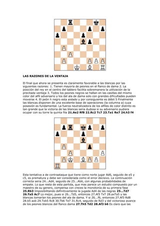 LAS RAZONES DE LA VENTAJA
El final que ahora se presenta es claramente favorable a las blancas por las
siguientes razones: 1. Tienen mayoría de peones en el flanco de dama 2. La
posición del rey en el centro del tablero facilita sobremanera la utilización de la
precitada ventaja 3. Todos los peones negros se hallan en las casillas del mismo
color del alfil adversario y los del ala de dama solo con grandes dificultades pueden
moverse 4. El peón h negro esta aislado y por consiguiente es débil 5 Finalmente
las blancas disponen de una excelente base de operaciones (la columna a) cuya
posesión es fundamental. La fuerza neutralizadora de los alfiles de color distinto es
tan grande que la victoria de las blancas seria dudosa si su adversario pudiera
ocupar con su torre la quinta fila 21.Ae2 Rf8 22.Rc2 Tc7 23.Ta1 Re7 24.h3 f4
Esta tentativa a de contraataque que tiene como norte jugar Ad6, seguido de e5 y
c5, es prematura y debe ser considerada como el error decisivo. La continuación
correcta seria 24...Ad4, seguido de 25...Ab6, con algunas probabilidades de
empate. Lo que resta de esta partida, que mas parece un estudio compuesto por un
maestro de su genero, compensa con creces la monotonía de su primera fase
25.Rb3 Imposibilitando definitivamente la jugada Ad4 de las negras 25...Td7
26.Ta5 Ac7 Lo mejor, pues si 26...Td5, entonces 27.Af3 TxT 28.axTa5 y las
blancas tomarían los peones del ala de dama. Y si 26...f6, entonces 27.Af3 Rd8
28.b5 axb 29.Txb5 Rc8 30.Tb6 Te7 31.Rc4, seguido de Rd3 y del victorioso avance
de los peones blancos del flanco dama 27.Th5 Td2 28.Af3 b6 Es claro que las
 