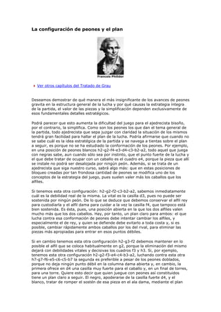 La configuración de peones y el plan
Francois Philidor
Ver otros capítulos del Tratado de Grau
Deseamos demostrar de qué manera el más insignificante de los avances de peones
gravita en la estructura general de la lucha y por qué causas la estrategia íntegra
de la partida, el valor de las piezas y la simplificación dependen exclusivamente de
esos fundamentales detalles estratégicos.
Podrá parecer que esto aumenta la dificultad del juego para el ajedrecista bisoño,
por el contrario, la simplifica. Como son los peones los que dan el tema general de
la partida, todo ajedrecista que sepa juzgar con claridad la situación de los mismos
tendrá gran facilidad para hallar el plan de la lucha. Podría afirmarse que cuando no
se sabe cuál es la idea estratégica de la partida y se navega a tientas sobre el plan
a seguir, es porque no se ha estudiado la conformación de los peones. Por ejemplo,
en una posición de peones blancos h2-g2-f4-e3-d4-c3-b2-a2, todo aquel que juega
con negras sabe, aun cuando sólo sea por instinto, que el punto fuerte de la lucha y
el que debe tratar de ocupar con un caballo es el cuadro e4, porque la pieza que allí
se instale no podrá ser desalojada por ningún peón. Además, si se trata de un
ajedrecista que siga nuestro curso, sabrá algo más: que en estas posiciones de
bloqueo creadas por tan frondosa cantidad de peones se modifica uno de los
conceptos de la estrategia del juego, pues suelen valer más los caballos que los
alfiles.
Si tenemos esta otra configuración: h2-g2-f2-c3-b2-a2, sabemos inmediatamente
cuál es la debilidad real de la misma. La vital es la casilla d3, pues no puede ser
sostenida por ningún peón. De lo que se deduce que debemos conservar el alfil rey
para custodiarla y el alfil dama para cuidar a la vez la casilla f4, que tampoco está
bien sostenida. Es ésta, pues, una posición abierta en la que los dos alfiles valen
mucho más que los dos caballos. Hay, por tanto, un plan claro para ambos: el que
lucha contra esa conformación de peones debe intentar cambiar los alfiles, y
especialmente el de rey, y quien se defiende debe evitarlo a toda costa y, si es
posible, cambiar rápidamente ambos caballos por los del rival, para eliminar las
piezas más apropiadas para entrar en esos puntos débiles.
Si en cambio tenemos esta otra configuración h2-g3-f2 debemos mantener en lo
posible el alfil que se coloca habitualmente en g2, porque la eliminación del mismo
dejará con debilidades vitales y decisivas los cuadros f3 y h3. Si, por ejemplo,
tenemos esta otra configuración h2-g2-f3-e4-c4-b3-a2, luchando contra esta otra
h7-g7-f6-e5-c6-c5-b7 la segunda es preferible a pesar de los peones doblados,
porque no deja ningún punto débil en la columna dama abierta y, en cambio, la
primera ofrece en d4 una casilla muy fuerte para el caballo y, en un final de torres,
para una torre. Quiere esto decir que quien juegue con peones así constituidos
tiene un plan claro a seguir. El negro, apoderarse de la casilla fuerte d4, y el
blanco, tratar de romper el sostén de esa pieza en el ala dama, mediante el plan
 