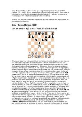 típico de jugar a3 y b4. Es evidente que luego de ese plan las negras podrán
cambiar cxb y seguir con c5, sosteniendo definitivamente su caballo, pero al hacer
esto dejarán sin el sostén de su peón de c6 el punto d5 y a la vez el adversario
podrá colocar otro caballo en se sector vital del tablero.
Veamos una partida típica como modelo del segundo ejemplo de configuración de
peones que hemos visto
Grau - Souza Mendez [E01]
1.d4 Nf6 2.Nf3 e6 3.g3 c5 4.Bg2 Nc6 5.0-0 cxd4 6.Nxd4 d5
El tema de la partida esta ya señalado por la configuración de peones. Las blancas
han efectuado un planteo de corte moderno y deben tratar de incidir con sus
fuerzas sobre el peón d5, punto de coincidencia de la agresión del alfil rey, de la
dama y eventualmente de sus peones y del caballo dama. Por otra parte, deben
cuidar su alfil rey y no cambiarlo ni aun bajo la tentadora ganancia de algún peón,
para no debilitar la gran diagonal en que se halla el rey. Las negras tienen señalado
el destino de sus alfiles, especialmente el de rey, que tendrá un papel vital en el
combate, especialmente si se llega a abrir la columna d, por la debilidad d6 7.c4
Qb6 En este caso no es buena la tentadora jugada e5, porque se debilita el peón
d5, verdadero eje de la presión blanca. Seguiría 8.CxCc6, bxCc6 y después de Cc3
y Ag5 la presión sobre el peón d5 no podría ser cómodamente contenida. Es, pues,
necesario por ahora mantener el peón de e6 y completar el desarrollo. Pero sin
duda era mejor jugar Ae7 y 0-0, por aquello de que solo pueden considerarse
movidas de desarrollo en el planteo las que efectúan las piezas menores. Y porque
además la dama es necesaria para cuidar el cuadro d6 8.Nb5 Una jugada hábil y
fuerte. Amenaza Ae3 y provoca en realidad la captura del peón c4. Pero este peón
podrá sostenerse poco y la columna abierta de dama, con el complemento del
punto "acariciable" de d6, es compensación estratégica sobrada. 8...dxc4 9.N1c3
Bc5 Anticipándose a Ae3, pero las blancas han atrapado el tema de la partida y
harán del punto d6 la llave maestra de la victoria. ?Y por que se dieron cuenta tan
rápidamente del mal orgánico de la posición enemiga? Simplemente porque jugaron
sin olvidar en ningún momento el análisis de las debilidades creadas por la
configuración de peones: en este caso la casilla d6, que acabo de debilitarse con la
imprudente jugada Db6, que alejo a la dama de la custodia de ese sector.
10.Nd6+ Bxd6 Era necesario seguir con Re7 para evitar el cambio de este alfil,
que equivale a firmar la sentencia de muerte, porque la configuración de peones
 