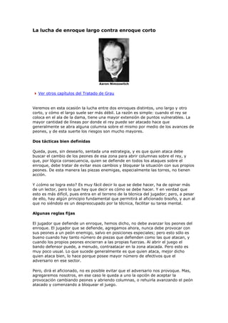 La lucha de enroque largo contra enroque corto
Aaron Nimzowitch
Ver otros capítulos del Tratado de Grau
Veremos en esta ocasión la lucha entre dos enroques distintos, uno largo y otro
corto, y cómo el largo suele ser más débil. La razón es simple: cuando el rey se
coloca en el ala de la dama, tiene una mayor extensión de puntos vulnerables. La
mayor cantidad de líneas por donde el rey puede ser atacado hace que
generalmente se abra alguna columna sobre el mismo por medio de los avances de
peones, y de esta suerte los riesgos son mucho mayores.
Dos tácticas bien definidas
Queda, pues, sin desearlo, sentada una estrategia, y es que quien ataca debe
buscar el cambio de los peones de esa zona para abrir columnas sobre el rey, y
que, por lógica consecuencia, quien se defiende en todos los ataques sobre el
enroque, debe tratar de evitar esos cambios y bloquear la situación con sus propios
peones. De esta manera las piezas enemigas, especialmente las torres, no tienen
acción.
Y ¿cómo se logra esto? Es muy fácil decir lo que se debe hacer, ha de opinar más
de un lector, pero lo que hay que decir es cómo se debe hacer. Y en verdad que
esto es más difícil, pues entra en el terreno de la técnica del jugador; pero, a pesar
de ello, hay algún principio fundamental que permitirá al aficionado bisoño, y aun al
que no siéndolo es un despreocupado por la técnica, facilitar su tarea mental.
Algunas reglas fijas
El jugador que defiende un enroque, hemos dicho, no debe avanzar los peones del
enroque. El jugador que se defiende, agregamos ahora, nunca debe provocar con
sus peones a un peón enemigo, salvo en posiciones especiales; pero esto sólo es
bueno cuando hay tanto número de piezas que defienden como las que atacan, y
cuando los propios peones encierran a las propias fuerzas. Al abrir el juego el
bando defensor puede, a menudo, contraatacar en la zona atacada. Pero esto es
muy poco usual. Lo que sucede generalmente es que quien ataca, mejor dicho
quien ataca bien, lo hace porque posee mayor número de efectivos que el
adversario en ese sector.
Pero, dirá el aficionado, no es posible evitar que el adversario nos provoque. Mas,
agregaremos nosotros, en ese caso le queda a uno la opción de aceptar la
provocación cambiando peones y abriendo columnas, o rehuirla avanzando el peón
atacado y comenzando a bloquear el juego.
 