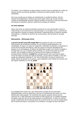 En síntesis. que el bloqueo se logra siempre cuando el que es atacado por medio de
peones avanza sus peones agredidos, evitando que éstos puedan volver a ser
cambiados.
De lo que resulta que el ataque es simplemente un problema táctico, fácil de
resolver favorablemente, siempre para quien sabe valorar de la justa manera
cuándo las posibilidades de ganar espacio justifican el sacrificio, pues las posiciones
de bloqueo se deshacen sólo por medio de la entrega de material.
Un buen ejemplo
Sobre este tema ya veremos ejemplos expresivos en otra oportunidad. Ahora lo
reduciremos a una lucha entre un enroque largo y un enroque corto, y veremos de
qué magnífica maneral el maestro Nimzowitch, aparentemente en posición perdida,
contraataca y, mediante el sacrificio de varias piezas, abre brechas en el juego
enemigo
Nimzowitch - Aficionado [C12]
1.e4 e6 2.d4 d5 3.Cc3 Cf6 4.Ag5 Ab4 Esta jugada da lugar a la variante
MacCutcheon de la Defensa Francesa. Es una línea de juego peligrosa y de
contragolpe. El negro, en lugar de resignarse a defender su posición y neutralizar la
acción de las fuerzas adversarias, opta por buscar la solución estratégica del
planteo en el contraataque. El blanco ha defendido el peón e4 al clavar el caballo y
el negro fija a su vez al caballo dama enemigo y lo anula como pieza de acción
central. Una verdadera lucha por el dominio de los cuadros centrales por
procedimientos indirectos. 5.exd5 Mas enérgica parece 5e5, que tiene la doble
virtud de limitar el campo de replicas enemigo, ya que ataca al caballo y este solo
puede ser defendido mediante 5...h6. Pero la del texto no crea en cambio una
rígida cadena de peones en el centro, cuyos eslabones serán fáciles de vulnerar por
las negras mediante c5 y f6. 5...Dxd5
Es probablemente mejor exd, pero NImzowitch gustaba de las posiciones
desequilibradas, como se denomina a las que se caracterizan por existir una línea
abierta para cada jugador. De cambiarse los peones quedaría abierta solo la
columna rey y cada adversario acumularía en ella fuerzas con un posible resultado
de tablas, pues por esa vía se suele producir la simplificación. Al rehuir el cambio,
queda a disposición de las blancas parte de la columna de rey y de las negras parte
de la columna de dama. Las piezas no se cambian y el juego se hace mas difícil
 