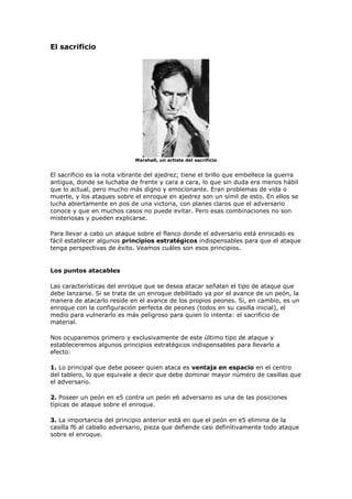 El sacrificio
Marshall, un artista del sacrificio
El sacrificio es la nota vibrante del ajedrez; tiene el brillo que embellece la guerra
antigua, donde se luchaba de frente y cara a cara, lo que sin duda era menos hábil
que lo actual, pero mucho más digno y emocionante. Eran problemas de vida o
muerte, y los ataques sobre el enroque en ajedrez son un símil de esto. En ellos se
lucha abiertamente en pos de una victoria, con planes claros que el adversario
conoce y que en muchos casos no puede evitar. Pero esas combinaciones no son
misteriosas y pueden explicarse.
Para llevar a cabo un ataque sobre el flanco donde el adversario está enrocado es
fácil establecer algunos principios estratégicos indispensables para que el ataque
tenga perspectivas de éxito. Veamos cuáles son esos principios.
Los puntos atacables
Las características del enroque que se desea atacar señalan el tipo de ataque que
debe lanzarse. Si se trata de un enroque debilitado ya por el avance de un peón, la
manera de atacarlo reside en el avance de los propios peones. Si, en cambio, es un
enroque con la configuración perfecta de peones (todos en su casilla inicial), el
medio para vulnerarlo es más peligroso para quien lo intenta: el sacrificio de
material.
Nos ocuparemos primero y exclusivamente de este último tipo de ataque y
estableceremos algunos principios estratégicos indispensables para llevarlo a
efecto:
1. Lo principal que debe poseer quien ataca es ventaja en espacio en el centro
del tablero, lo que equivale a decir que debe dominar mayor número de casillas que
el adversario.
2. Poseer un peón en e5 contra un peón e6 adversario es una de las posiciones
típicas de ataque sobre el enroque.
3. La importancia del principio anterior está en que el peón en e5 elimina de la
casilla f6 al caballo adversario, pieza que defiende casi definitivamente todo ataque
sobre el enroque.
 