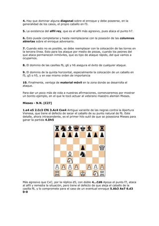 4. Hay que dominar alguna diagonal sobre el enroque y debe poseerse, en la
generalidad de los casos, el propio caballo en f3.
5. La existencia del alfil rey, que es el alfil más agresivo, pues ataca el punto h7.
6. Esto puede completarse y hasta reemplazarse con la posesión de las columnas
abiertas sobre el enroque adversario.
7. Cuando esto no es posible, se debe reemplazar con la colocación de las torres en
la tercera línea. Esto para los ataque por medio de piezas, cuando los peones del
que ataca permanecen inmóviles, que es tipo de ataque rápido, del que vamos a
ocuparnos.
8. El dominio de las casillas f6, g6 y h6 asegura el éxito de cualquier ataque.
9. El dominio de la quinta horizontal, especialmente la colocación de un caballo en
f5, g5 o h5, y en ese mismo orden de importancia
10. Finalmente, ventaja de material móvil en la zona donde se desarrolla el
ataque.
Para dar un poco más de vida a nuestras afirmaciones, comenzaremos por mostrar
un bonito ejemplo, en el que le tocó actuar al veterano maestro alemán Mieses.
Mieses - N.N. [C27]
1.e4 e5 2.Cc3 Cf6 3.Ac4 Cxe4 Antigua variante de las negras contra la Apertura
Vienesa, que tiene el defecto de sacar el caballo de su punto natural de f6. Este
detalle, ahora intracendente, es el primer hilo sutil de que se posesiona Mieses para
ganar la partida 4.Dh5
Más agresivo que CxC, por la réplica d5, con doble 4...Cd6 Apoya el punto f7, ataca
al alfil y remedia la situación, pero tiene el defecto de que aleja el caballo de la
casilla f6, y lo compromete para el caso de un eventual enroque 5.Ab3 Ae7 6.d3
0-0
 