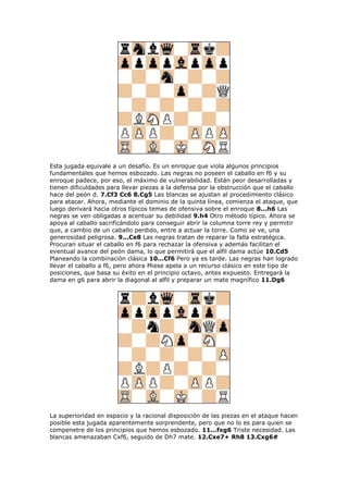 Esta jugada equivale a un desafío. Es un enroque que viola algunos principios
fundamentales que hemos esbozado. Las negras no poseen el caballo en f6 y su
enroque padece, por eso, el máximo de vulnerabilidad. Están peor desarrolladas y
tienen dificuldades para llevar piezas a la defensa por la obstrucción que el caballo
hace del peón d. 7.Cf3 Cc6 8.Cg5 Las blancas se ajustan al procedimiento clásico
para atacar. Ahora, mediante el dominio de la quinta línea, comienza el ataque, que
luego derivará hacia otros típicos temas de ofensiva sobre el enroque 8...h6 Las
negras se ven obligadas a acentuar su debilidad 9.h4 Otro método típico. Ahora se
apoya al caballo sacrificándolo para conseguir abrir la columna torre rey y permitir
que, a cambio de un caballo perdido, entre a actuar la torre. Como se ve, una
generosidad peligrosa. 9...Ce8 Las negras tratan de reparar la falla estratégica.
Procuran situar el caballo en f6 para rechazar la ofensiva y además facilitan el
eventual avance del peón dama, lo que permitirá que el alfil dama actúe 10.Cd5
Planeando la combinación clásica 10...Cf6 Pero ya es tarde. Las negras han logrado
llevar el caballo a f6, pero ahora Miese apela a un recurso clásico en este tipo de
posiciones, que basa su éxito en el principio octavo, antes expuesto. Entregará la
dama en g6 para abrir la diagonal al alfil y preparar un mate magnífico 11.Dg6
La superioridad en espacio y la racional disposición de las piezas en el ataque hacen
posible esta jugada aparentemente sorprendente, pero que no lo es para quien se
compenetre de los principios que hemos esbozado. 11...fxg6 Triste necesidad. Las
blancas amenazaban Cxf6, seguido de Dh7 mate. 12.Cxe7+ Rh8 13.Cxg6#
 