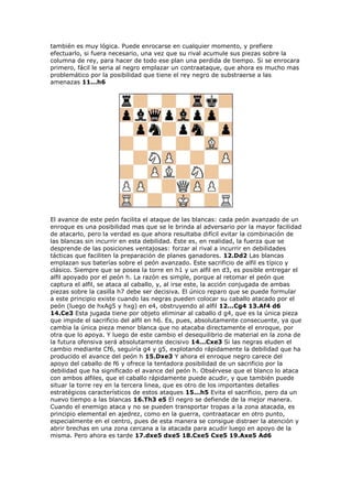 también es muy lógica. Puede enrocarse en cualquier momento, y prefiere
efectuarlo, si fuera necesario, una vez que su rival acumule sus piezas sobre la
columna de rey, para hacer de todo ese plan una perdida de tiempo. Si se enrocara
primero, fácil le seria al negro emplazar un contraataque, que ahora es mucho mas
problemático por la posibilidad que tiene el rey negro de substraerse a las
amenazas 11...h6
El avance de este peón facilita el ataque de las blancas: cada peón avanzado de un
enroque es una posibilidad mas que se le brinda al adversario por la mayor facilidad
de atacarlo, pero la verdad es que ahora resultaba difícil evitar la combinación de
las blancas sin incurrir en esta debilidad. Este es, en realidad, la fuerza que se
desprende de las posiciones ventajosas: forzar al rival a incurrir en debilidades
tácticas que faciliten la preparación de planes ganadores. 12.Dd2 Las blancas
emplazan sus baterías sobre el peón avanzado. Este sacrificio de alfil es típico y
clásico. Siempre que se posea la torre en h1 y un alfil en d3, es posible entregar el
alfil apoyado por el peón h. La razón es simple, porque al retomar el peón que
captura el alfil, se ataca al caballo, y, al irse este, la acción conjugada de ambas
piezas sobre la casilla h7 debe ser decisiva. El único reparo que se puede formular
a este principio existe cuando las negras pueden colocar su caballo atacado por el
peón (luego de hxAg5 y hxg) en e4, obstruyendo al alfil 12...Cg4 13.Af4 d6
14.Ce3 Esta jugada tiene por objeto eliminar al caballo d g4, que es la única pieza
que impide el sacrificio del alfil en h6. Es, pues, absolutamente consecuente, ya que
cambia la única pieza menor blanca que no atacaba directamente el enroque, por
otra que lo apoya. Y luego de este cambio el desequilibrio de material en la zona de
la futura ofensiva será absolutamente decisivo 14...Cxe3 Si las negras eluden el
cambio mediante Cf6, seguiría g4 y g5, explotando rápidamente la debilidad que ha
producido el avance del peón h 15.Dxe3 Y ahora el enroque negro carece del
apoyo del caballo de f6 y ofrece la tentadora posibilidad de un sacrificio por la
debilidad que ha significado el avance del peón h. Obsérvese que el blanco lo ataca
con ambos alfiles, que el caballo rápidamente puede acudir, y que también puede
situar la torre rey en la tercera linea, que es otro de los importantes detalles
estratégicos característicos de estos ataques 15...h5 Evita el sacrificio, pero da un
nuevo tiempo a las blancas 16.Th3 e5 El negro se defiende de la mejor manera.
Cuando el enemigo ataca y no se pueden transportar tropas a la zona atacada, es
principio elemental en ajedrez, como en la guerra, contraatacar en otro punto,
especialmente en el centro, pues de esta manera se consigue distraer la atención y
abrir brechas en una zona cercana a la atacada para acudir luego en apoyo de la
misma. Pero ahora es tarde 17.dxe5 dxe5 18.Cxe5 Cxe5 19.Axe5 Ad6
 