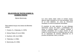 SELECCIÓN DE TEXTOS SOBRE EL
           NOMBRE PROPIO

                 Myriam Nemirovsky                     Los cinco textos tratan sobre el nombre propio;
                                                       algunos están centrados en el nivel psicológico, otros
                                                       en el nivel didáctico, en unos se mencionan
                                                       resultados, en otros se proponen actividades.
Este material incluye cinco textos de diferentes       El propósito de esta selección es que obtengas
autoras:                                               información acerca del papel y posibilidades que
                                                       ofrece el nombre propio, y realices múltiples y
1. Ferreiro, E. y Teberosky, A. (1979)                 variadas actividades con tu grupo escolar en las
                                                       cuales el nombre propio se constituya para los niños
2. Gómez Palacio, M. et al (1982)                      en un disparador de diversas reflexiones en el
                                                       proceso de aprender a leer y a escribir.
3. Kaufman, A.M. et al (1989)

4. Teberosky, A. (1992)

5. Nemirovsky, M. (1995)




                                                   1
 