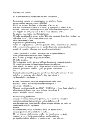 Escrito por un hombre.

Es la primera vez que escribo sobre nosotros los hombres...,

hombres que siempre nos caracterizamos por ser el sexo fuerte,
aunque muchas veces caemos por debilidad.
Un día, mi hermana lloraba en su habitación... Con mucha
nostalgia, observe que mi padre se le acerco... y le preguntó el motivo de su
tristeza... los escuché hablando por horas, pero hubo una frase tan especial que
dijo mi padre esa tarde, que hasta el día de hoy, 8 años más tarde...,
la recuerdo cada mañana y me llena de fuerza...
Mi padre acariciándole el rostro, le dijo: "Hija mía, enamórate de un Gran Hombre y no
volverás a llorar"... Me pregunte tantas veces, cuál
era la fórmula exacta para
llegar a ser ese gran hombre y no dejarme
vencer por las pequeñeces... Conforme pasan los años... descubrimos que si tan solo
todos los hombres lucháramos por ser grandes de espíritu, grandes de alma y
grandes de corazón... ¡el mundo sería completamente distinto!.

Aprendí que un Gran Hombre... no es aquel que compra todo lo que
desea, pues habemos tantos que hemos comprado
hasta el cariño y elrespeto de quienes nos rodean...
Mi padre le decía...
No busques a un hombre que solo hable de sí mismo, sin preocuparse por ti...
Ni a aquel que se pase las horas halagando sus propios logros...
No te aferres a un hombre que te critique y te diga lo mal que te ves... o
lo mucho que deberías cambiar... ¿Para que quieres a un hombre
que
te abandonará si no cambias, por un cabello más claro?, ¿Por unos ojos de otro
color? ¿o por un cuerpo más esbelto?... si no supo admirar la
verdadera belleza que hay en ti.

Cuantas veces me dejé llevar por la superficialidad de las cosas...,
haciendo a un lado a quienes realmente me entregaban su
sinceridad e integridad...
Me costo trabajo comprender que GRAN HOMBRE no es el que llega más alto, ni
el que tiene más dinero, casa, carro, ni el que vive rodeado de
mujeres, ni mucho menos el más guapo...

Un verdadero y gran hombre...
es aquel ser humano lleno de transparencia, que no oculta sus verdaderos
sentimientos ni se refugia en vicios y cortinas de humo, es el
que abre su corazón sin rechazar la realidad, es quien admira a una mujer por
sus cimientos morales y grandeza
interior...
Un Gran Hombre, es que el camina de frente, sin bajar la mirada,
es aquel que no miente y sabe llorar su dolor...
Hoy mi hermana esta felizmente casada, y ese Gran Hombre con quien
se caso... no era ni el más guapo, ni el mas popular, ni el más
perseguido, ni el más solicitado, ni mucho menos el más adinerado...
 