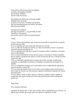 Esta noche al oído me has dicho dos palabras
Comunes. Dos palabras cansadas
De ser dichas. Palabras
Que de viejas son nuevas.

Dos palabras tan dulces que la luna que andaba
Filtrando entre las ramas
Se detuvo en mi boca. Tan dulces dos palabras
Que una hormiga pasea por mi cuello y no intento
Moverme para echarla.

Tan dulces dos palabras
Que digo sin quererlo...! ¡oh, qué bella, la vida!!
Tan dulces y tan mansas
Que aceites olorosos sobre el cuerpo derraman

VIVIR

Vivir, es vibrar cada instalante, ante la emoción de percibir la maravilla de la creación
de Dios que nos rodea.
Vivir, es entender que cada minuto que transcurre no volverá!
Vivir, es saber dar lo mejor de nosotros, es vibrar en la bondad y llevar a su máxima
expresión nuestra capacidad de ser.
Vivir, es aprender más cada día, es gozar los momentos bellos y desafiarse a sí mismo
ante las adversidades.
Vivir, es amar intensamente a través de una caricia, es escuchar en silencio la palabra
del ser amado, es perdonar una ofensa, es sentir la presencia del otro, es besar con amor
a quien nos ama.
Vivir, es contemplar apaciblemente la alegría de un niño, escuchar al adolescente
aceptando sus inquietudes sin protestar, acompañar con gratitud la ancianidad en su
soledad.
Vivir, es comprender al amigo ante la adversidad y tener la capacidad de regocijarme
ante sus triunfos y realización.
Vivir es sentir que nuestro existir no fue vano y en la medida en que nos atrevamos a
dar lo mejor de nosotros en cada momento, logremos manifestar la grandeza de nuestra
alma para amar.
Vivir es vibrar y sentir, es amar y gozar, es observar y superar, es dar y aceptar, es
comprender que nuestro tiempo es lo único que poseemos para realizar plenamente
nuestro ser.


Duele Amar

No te enamores del amor,

enamórate de alguien que: te ame, que te espere, que te comprenda aún en la locura; de
alguien que te ayude, que te guíe, que sea tu apoyo, tu esperanza, tu todo.
 