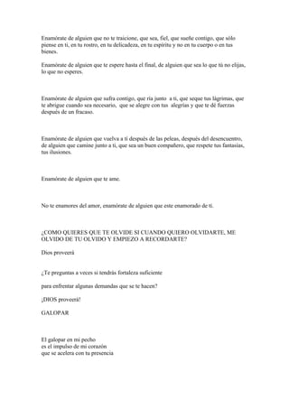 Enamórate de alguien que no te traicione, que sea, fiel, que sueñe contigo, que sólo
piense en ti, en tu rostro, en tu delicadeza, en tu espíritu y no en tu cuerpo o en tus
bienes.

Enamórate de alguien que te espere hasta el final, de alguien que sea lo que tú no elijas,
lo que no esperes.



Enamórate de alguien que sufra contigo, que ría junto a ti, que seque tus lágrimas, que
te abrigue cuando sea necesario, que se alegre con tus alegrías y que te dé fuerzas
después de un fracaso.



Enamórate de alguien que vuelva a tí después de las peleas, después del desencuentro,
de alguien que camine junto a ti, que sea un buen compañero, que respete tus fantasías,
tus ilusiones.



Enamórate de alguien que te ame.



No te enamores del amor, enamórate de alguien que este enamorado de tí.



¿COMO QUIERES QUE TE OLVIDE SI CUANDO QUIERO OLVIDARTE, ME
OLVIDO DE TU OLVIDO Y EMPIEZO A RECORDARTE?

Dios proveerá


¿Te preguntas a veces si tendrás fortaleza suficiente

para enfrentar algunas demandas que se te hacen?

¡DIOS proveerá!

GALOPAR



El galopar en mi pecho
es el impulso de mi corazón
que se acelera con tu presencia
 