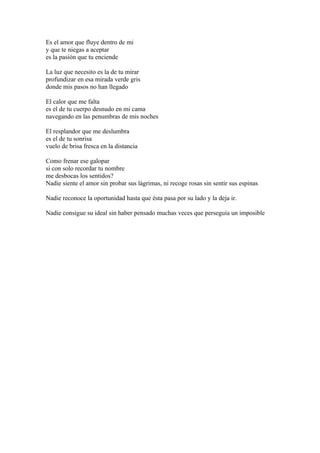 Es el amor que fluye dentro de mi
y que te niegas a aceptar
es la pasión que tu enciende

La luz que necesito es la de tu mirar
profundizar en esa mirada verde gris
donde mis pasos no han llegado

El calor que me falta
es el de tu cuerpo desnudo en mi cama
navegando en las penumbras de mis noches

El resplandor que me deslumbra
es el de tu sonrisa
vuelo de brisa fresca en la distancia

Como frenar ese galopar
si con solo recordar tu nombre
me desbocas los sentidos?
Nadie siente el amor sin probar sus lágrimas, ni recoge rosas sin sentir sus espinas

Nadie reconoce la oportunidad hasta que ésta pasa por su lado y la deja ir.

Nadie consigue su ideal sin haber pensado muchas veces que perseguía un imposible
 