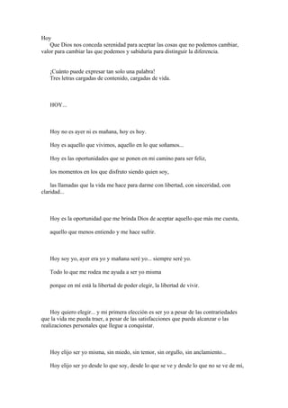 Hoy
    Que Dios nos conceda serenidad para aceptar las cosas que no podemos cambiar,
valor para cambiar las que podemos y sabiduría para distinguir la diferencia.


   ¡Cuánto puede expresar tan solo una palabra!
   Tres letras cargadas de contenido, cargadas de vida.



   HOY...



   Hoy no es ayer ni es mañana, hoy es hoy.

   Hoy es aquello que vivimos, aquello en lo que soñamos...

   Hoy es las oportunidades que se ponen en mi camino para ser feliz,

   los momentos en los que disfruto siendo quien soy,

    las llamadas que la vida me hace para darme con libertad, con sinceridad, con
claridad...



   Hoy es la oportunidad que me brinda Dios de aceptar aquello que más me cuesta,

   aquello que menos entiendo y me hace sufrir.



   Hoy soy yo, ayer era yo y mañana seré yo... siempre seré yo.

   Todo lo que me rodea me ayuda a ser yo misma

   porque en mí está la libertad de poder elegir, la libertad de vivir.



    Hoy quiero elegir... y mi primera elección es ser yo a pesar de las contrariedades
que la vida me pueda traer, a pesar de las satisfacciones que pueda alcanzar o las
realizaciones personales que llegue a conquistar.



   Hoy elijo ser yo misma, sin miedo, sin temor, sin orgullo, sin anclamiento...

   Hoy elijo ser yo desde lo que soy, desde lo que se ve y desde lo que no se ve de mí,
 