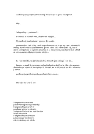 desde lo que soy capaz de transmitir y desde lo que se queda sin expresar.



   Hoy...



   Solo por hoy... ¿y mañana?...

   El mañana es incierto, débil, quebradizo, inseguro...

   No puedo vivir del mañana y tampoco del pasado,

    por eso quiero vivir el hoy con la mayor intensidad de la que soy capaz, mirando de
frente y diciéndole a los que me rodean que me siento feliz siendo como soy, que el
crecer como persona no significa anularme en lo más esencial, significa vivir en actitud
de entrega, generosidad, crecimiento interior...



   La vida me rodea, las personas existen, el mundo gira conmigo o sin mí,...

    Por eso yo, desde lo que soy en profundidad quiero decirle a la vida, a las personas,
al mundo, que a partir de hoy opto por la libertad, por la felicidad de ser fiel a mi misma
y a Dios,

   por la verdad, por la serenidad, por la confianza plena...



   Hoy opto por vivir el hoy.




Siempre soñè con ser aire
para meterme por cuaquier rendija.
Siempre soñè con ser arbol
para llegar a tocar lo màs alto.
Siempre soñè con ser sol para iluminar
lo que màs queria.
Siempre soñè con ser noche
para oscurecer mis temores
màs profundos y mis miedos
 