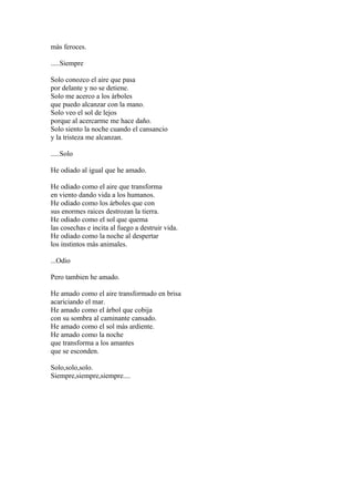 màs feroces.

.....Siempre

Solo conozco el aire que pasa
por delante y no se detiene.
Solo me acerco a los àrboles
que puedo alcanzar con la mano.
Solo veo el sol de lejos
porque al acercarme me hace daño.
Solo siento la noche cuando el cansancio
y la tristeza me alcanzan.

.....Solo

He odiado al igual que he amado.

He odiado como el aire que transforma
en viento dando vida a los humanos.
He odiado como los árboles que con
sus enormes raices destrozan la tierra.
He odiado como el sol que quema
las cosechas e incita al fuego a destruir vida.
He odiado como la noche al despertar
los instintos màs animales.

...Odio

Pero tambien he amado.

He amado como el aire transformado en brisa
acariciando el mar.
He amado como el àrbol que cobija
con su sombra al caminante cansado.
He amado como el sol màs ardiente.
He amado como la noche
que transforma a los amantes
que se esconden.

Solo,solo,solo.
Siempre,siempre,siempre....
 