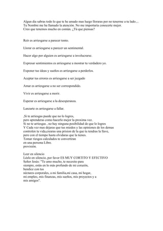 Algun dia sabras todo lo que te he amado mas luego lloraras por no tenerme a tu lado....
Tu Nombre me ha llamado la atención. No me importaría conocerte mejor.
Creo que tenemos mucho en común. ¿Tú que piensas?


Reír es arriesgarse a parecer tonto.

Llorar es arriesgarse a parecer un sentimental.

Hacer algo por alguien es arriesgarse a involucrarse.

Expresar sentimientos es arriesgarse a mostrar tu verdadero yo.

Exponer tus ideas y sueños es arriesgarse a perderlos.

Aceptar tus errores es arriesgarse a ser juzgado

Amar es arriesgarse a no ser correspondido.

Vivir es arriesgarse a morir.

Esperar es arriesgarse a la desesperanza.

Lanzarte es arriesgarse a fallar.

,Si te arriesgas puede que no lo logres,
pero aprenderas como hacerlo mejor la proxima vez.
Si no te arriesgas , no hay ninguna posibilidad de que lo logres
Y Cada vez mas dejaras que tus miedos y las opiniones de los demas
controlen tu vida,crearas una prision de la que tu tendras la llave,
pero con el tiempo hasta olvidaras que la tienes.
Tomar riesgos calculados te convertiran
en una persona Libre.
provisión.

Leer en silencio
Léelo en silencio, por favor ES MUY CORTITO Y EFECTIVO
Señor Jesús: "Te amo mucho, te necesito para
siempre, estás en lo más profundo de mi corazón,
bendice con tus
néctares corporales, a mi familia,mi casa, mi hogar,
mi empleo, mis finanzas, mis sueños, mis proyectos y a
mis amigos".
 
