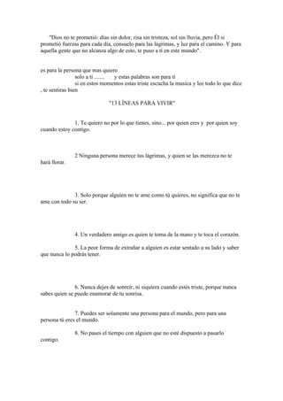 "Dios no te prometió: días sin dolor, risa sin tristeza, sol sin lluvia, pero Él si
prometió fuerzas para cada día, consuelo para las lágrimas, y luz para el camino. Y para
aquella gente que no alcanza algo de esto, te puso a tí en este mundo".


es para la persona que mas quiero
                 solo a ti ....... y estas palabras son para tí
                 si en estos momentos estas triste escucha la musica y lee todo lo que dice
, te sentiras bien

                              "13 LÍNEAS PARA VIVIR"


              1. Te quiero no por lo que tienes, sino... por quien eres y por quien soy
cuando estoy contigo.



               2 Ninguna persona merece tus lágrimas, y quien se las merezca no te
hará llorar.




              3. Solo porque alguien no te ame como tú quieres, no significa que no te
ame con todo su ser.




               4. Un verdadero amigo es quien te toma de la mano y te toca el corazón.

              5. La peor forma de extrañar a alguien es estar sentado a su lado y saber
que nunca lo podrás tener.




               6. Nunca dejes de sonreír, ni siquiera cuando estés triste, porque nunca
sabes quien se puede enamorar de tu sonrisa.


               7. Puedes ser solamente una persona para el mundo, pero para una
persona tú eres el mundo.

               8. No pases el tiempo con alguien que no esté dispuesto a pasarlo
contigo.
 