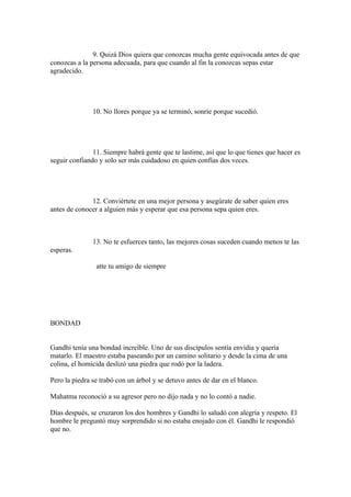 9. Quizá Dios quiera que conozcas mucha gente equivocada antes de que
conozcas a la persona adecuada, para que cuando al fin la conozcas sepas estar
agradecido.




               10. No llores porque ya se terminó, sonríe porque sucedió.




               11. Siempre habrá gente que te lastime, así que lo que tienes que hacer es
seguir confiando y solo ser más cuidadoso en quien confías dos veces.




              12. Conviértete en una mejor persona y asegúrate de saber quien eres
antes de conocer a alguien más y esperar que esa persona sepa quien eres.



               13. No te esfuerces tanto, las mejores cosas suceden cuando menos te las
esperas.

                atte tu amigo de siempre




BONDAD


Gandhi tenía una bondad increíble. Uno de sus discípulos sentía envidia y quería
matarlo. El maestro estaba paseando por un camino solitario y desde la cima de una
colina, el homicida deslizó una piedra que rodó por la ladera.

Pero la piedra se trabó con un árbol y se detuvo antes de dar en el blanco.

Mahatma reconoció a su agresor pero no dijo nada y no lo contó a nadie.

Días después, se cruzaron los dos hombres y Gandhi lo saludó con alegría y respeto. El
hombre le preguntó muy sorprendido si no estaba enojado con él. Gandhi le respondió
que no.
 