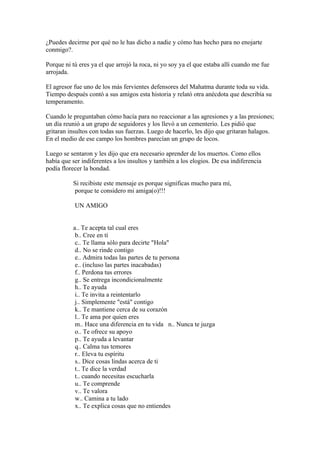 ¿Puedes decirme por qué no le has dicho a nadie y cómo has hecho para no enojarte
conmigo?.

Porque ni tú eres ya el que arrojó la roca, ni yo soy ya el que estaba allí cuando me fue
arrojada.

El agresor fue uno de los más fervientes defensores del Mahatma durante toda su vida.
Tiempo después contó a sus amigos esta historia y relató otra anécdota que describía su
temperamento.

Cuando le preguntaban cómo hacía para no reaccionar a las agresiones y a las presiones;
un día reunió a un grupo de seguidores y los llevó a un cementerio. Les pidió que
gritaran insultos con todas sus fuerzas. Luego de hacerlo, les dijo que gritaran halagos.
En el medio de ese campo los hombres parecían un grupo de locos.

Luego se sentaron y les dijo que era necesario aprender de los muertos. Como ellos
había que ser indiferentes a los insultos y también a los elogios. De esa indiferencia
podía florecer la bondad.

          Si recibiste este mensaje es porque significas mucho para mí,
          porque te considero mi amiga(o)!!!

           UN AMIGO


          a.. Te acepta tal cual eres
           b.. Cree en tí
           c.. Te llama sólo para decirte "Hola"
           d.. No se rinde contigo
           e.. Admira todas las partes de tu persona
           e.. (incluso las partes inacabadas)
           f.. Perdona tus errores
           g.. Se entrega incondicionalmente
           h.. Te ayuda
           i.. Te invita a reintentarlo
           j.. Simplemente "está" contigo
           k.. Te mantiene cerca de su corazón
           l.. Te ama por quien eres
           m.. Hace una diferencia en tu vida n.. Nunca te juzga
           o.. Te ofrece su apoyo
           p.. Te ayuda a levantar
           q.. Calma tus temores
           r.. Eleva tu espíritu
           s.. Dice cosas lindas acerca de ti
           t.. Te dice la verdad
           t.. cuando necesitas escucharla
           u.. Te comprende
           v.. Te valora
           w.. Camina a tu lado
           x.. Te explica cosas que no entiendes
 