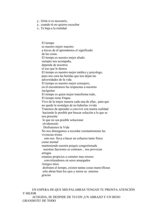 y.. Grita si es necesario,
       y.. cuando tú no quieres escuchar
       z.. Te baja a la realidad



          El tiempo
          es nuestro mejor maestro
          a traves de él aprendemos el significado
          de las cosas.
          El tiempo es nuestro mejor aliado
          siempre nos acompaña,
          depende de nosotros
          el uso que le demos
          El tiempo es nuestro mejor médico y psicologo,
          pues nos cura las heridas que nos dejan las
          adversidades de la vida.
          El tiempo es nuestro mejor consejero,
          en él encontramos las respuestas a nuestras
          incógnitas
          El tiempo es quien mejor transforma todo,
          El tiempo tiene Etapas
          Vive de la mejor manera cada una de ellas , para que
          no quede la nostalgia de no haberlas vivido
          Tratemos de aprender a convivir con nuetra realidad
           haciendo lo posible por buscar solución a lo que se
          nos presente
           lo que no sea posible solucionar
           olvidemoslo
            Disfrutemos la Vida
          No nos detengamos a recordar constantemente las
          vivencias tristes
             esto nos lleva a hacer un esfuerzo tanto fìsico
          como mental
          manteniendo nuestra psiquis congestionada
            nuestras facciones se contraen , nos provocan
          arrugas
          estamos propicios a cometer mas errores
             convirtiendonos en seres amargados
          Amigos mios
           disfruten el tiempo, existen tantas cosas maravillosas
           solo abran bien los ojos y miren su entorno
          gracias



     EN ESPERA DE QUE MIS PALABRAS TENGAN TU PRONTA ATENCIÓN
Y MEJOR
     ACOGIDA, SE DESPIDE DE TI CON ¡UN ABRAZO Y UN BESO
GRANDOTE! DE TODO
 