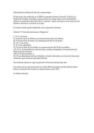 Oficializada la reforma de fines de semana largos

El día de hoy fue publicada en el DOF la esperada reforma al artículo 74 de la Ley
Federal del Trabajo, destinada a generar fines de semana largos con la finalidad de
abatir los ausentismos derivados de los “puentes”, lograr una mayor convivencia con la
familia e incentivar el turismo en el país.

El citado artículo quedó establecido en los siguientes términos:

Artículo 74. Son días de descanso obligatorio:

I. El 1o. de enero;
II. El primer lunes de febrero en conmemoración del 5 de febrero;
III. El tercer lunes de marzo en conmemoración del 21 de marzo;
IV. El 1o. de mayo;
V. El 16 de septiembre;
VI. El tercer lunes de noviembre en conmemoración del 20 de noviembre;
VII. El 1o. de diciembre de cada seis años, cuando corresponda a la transmisión del
Poder Ejecutivo Federal;
VIII. El 25 de diciembre, y
IX. El que determinen las leyes federales y locales electorales, en el caso de elecciones
ordinarias, para efectuar la jornada electoral.

Esta reforma entrará en vigor a partir del 18 de enero del presente año.

Con motivo de la conmemoración en el año 2006 del natalicio de Don Benito Juárez
García, la fracción III, iniciará su vigencia hasta el año 2007.

La Editora General
 
