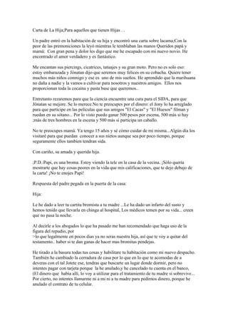 Carta de La Hija;Para aquellos que tienen Hijas . .

Un padre entró en la habitación de su hija y encontró una carta sobre lacama;Con la
peor de las premoniciones la leyó mientras le temblaban las manos Queridos papá y
mamá: Con gran pena y dolor les digo que me he escapado con mi nuevo novio. He
encontrado el amor verdadero y es fantástico.

Me encantan sus piercings, cicatrices, tatuajes y su gran moto. Pero no es solo eso:
estoy embarazada y Jónatan dijo que seremos muy felices en su cobacha. Quiere tener
muchos más niños conmigo y ese es uno de mis sueños. He aprendido que la marihuana
no daña a nadie y la vamos a cultivar para nosotros y nuestros amigos. Ellos nos
proporcionan toda la cocaína y pasta base que queremos..

Entretanto rezaremos para que la ciencia encuentre una cura para el SIDA, para que
Jónatan se mejore. Se lo merece.No te preocupes por el dinero: el Jony lo ha arreglado
para que participe en las películas que sus amigos "El Cacas" y "El Huesos" filman y
ruedan en su sótano... Por lo visto puedo ganar 500 pesos por escena, 500 más si hay
;más de tres hombres en la escena y 500 más si participa un caballo.

No te preocupes mamá. Ya tengo 15 años y sé cómo cuidar de mi misma...Algún día los
visitaré para que puedan conocer a sus nietos aunque sea por poco tiempo, porque
seguramente ellos tambien tendran sida.

Con cariño, su amada y querida hija.

;P.D.:Papi, es una broma. Estoy viendo la tele en la casa de la vecina. ¡Sólo quería
mostrarte que hay cosas peores en la vida que mis calificaciones, que te dejo debajo de
la carta! ¡No te enojes Papi!

Respuesta del padre pegada en la puerta de la casa:

Hija:

Le he dado a leer tu cartita bromista a tu madre ...Le ha dado un infarto del susto y
hemos tenido que llevarla en chinga al hospital, Los médicos temen por su vida... creen
que no pasa la noche.

Al decirle a los abogados lo que ha pasado me han recomendado que haga uso de la
figura del repudio, por
>lo que legalmente en pocos dias ya no seras nuestra hija, así que te voy a quitar del
testamento.. haber si te dan ganas de hacer mas bromitas pendejas.

He tirado a la basura todas tus cosas y habilitare tu habitación como mi nuevo despacho.
También he cambiado la cerradura de casa por lo que en lo que te acomodas de a
deveras con el tal Jotete ese, tendras que buscarte un lugar donde dormir, pero no
intentes pagar con tarjeta porque la he anulado,y he cancelado tu cuenta en el banco,
(El dinero que había allí, lo voy a utilizar para el tratamiento de tu madre si sobrevive...
Por cierto, no intentes llamarme ni a mi ni a tu madre para pedirnos dinero, porque he
anulado el contrato de tu celular.
 