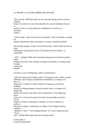 LA MEJOR Y LA PEOR COMIDA DEL MUNDO:


"Hace mas de 2.000 años atrás, un rico mercader griego tenía un esclavo
llamado
Esopo. Un esclavo no muy bien parecido, feo, mas de sabiduría única en
el
mundo. Cierta vez, para probar las cualidades de su esclavo, el
mercader
ordenó:

-Toma, Esopo. Aquí está este saco de monedas. Corre al mercado y compra
los
mejores ingredientes para un banquete. La mejor comida del mundo!

Poco tiempo después, Esopo volvió del mercado y colocó sobre la mesa un
plato
cubierto por un fino paño de lino. El mercader levantó el paño y se
sorprendió:

-¡Ah!!! , ¿lengua? Nada como una buena lengua que los pastores griegos
saben
preparar muy bien. Pero ¿porqué escogiste exactamente a la lengua como
la mejor
comida del
mundo?

El esclavo, con la mirada baja, explicó su preferencia:

-¿Qué hay mejor que la lengua, señor? La lengua nos une a todos, cuando
hablamos. Sin la lengua no podríamos entendernos. La lengua es la
llave, el
órgano de la verdad y la razón. Gracias a la lengua se construyen
ciudades,
gracias a la lengua podemos expresar nuestro amor. La lengua es el
órgano del
cariño, de la ternura, del amor, de la comprensión. Es la lengua que
torna
eternos los versos de los poetas, las ideas de los grandes escritores.
Con la
lengua se enseña, se persuade, se instruye, se reza, se explica, se
canta, se
describe, se elogia, se demuestra, se afirma. Con la lengua decimos
"madre" y
"querida" y "Dios". Con la lengua decimos "sí", con la lengua decimos
"!yo te
amo"! ¿Puede haber algo mejor que la lengua señor?

El mercader se
levantó entusiasmado:
 