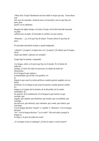 -!Muy bien. Esopo! Realmente me has traído lo mejor que hay. Toma ahora
este
otro saco de monedas. Anda de nuevo al mercado y trae lo que haya de
peor, pues
quiero ver tu sabiduría.

Después de algún tiempo, el esclavo Esopo volvió del mercado trayendo
un plato
cubierto por un paño. El mercader lo recibió con una sonrisa:

-Hummm......ya, sé lo que hay de mejor. Veamos ahora lo que hay de
peor...

El mercader descubrió el plato y quedó indignado:

-¿Quéee?! ¿Lengua? ¿Lengua otra vez? ¿Lengua? ¿No dijiste que la lengua
era lo
mejor que había? ¿Quieres ser azotado?

Esopo bajó la mirada y respondió:

-La lengua, señor, es lo peor que hay en el mundo. Es la fuente de
todas las
intrigas, el inicio de todos los procesos, la madre de todas las
discusiones.
Es la lengua la que separa a
la humanidad, que divide a los pueblos. Es
la
lengua la que usan los malos políticos cuando quieren engañar con sus
falsas
promesas. Es la lengua la que usan los pícaros cuando quieren estafar.
La
lengua es el órgano de la mentira, de la discordia, de los malos
entendidos, de
las guerras, de la explotación. Es la lengua la que miente, la que
esconde, que
engaña, que explota, que blasfema, que insulta, que se acobarda, que
mendiga,
que provoca, que destruye, que calumnia, que vende, que seduce, que
corrompe.
Con la lengua decimos "muere" y "canalla" y "demonio". Con la lengua
decimos
"no". Con la lengua decimos "!yo te odio!" Ahí está señor, porqué la
lengua es
la mejor y la peor de todas las cosas!

¿Y tu lengua como la catalogas? ¿Cómo la mejor o como la peor?
 