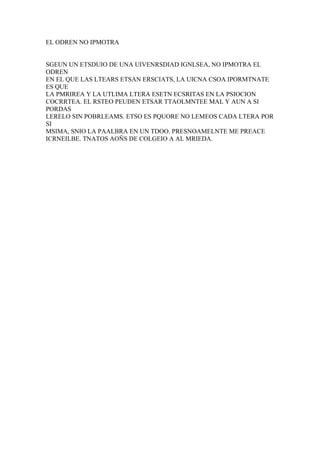 EL ODREN NO IPMOTRA


SGEUN UN ETSDUIO DE UNA UIVENRSDIAD IGNLSEA, NO IPMOTRA EL
ODREN
EN EL QUE LAS LTEARS ETSAN ERSCIATS, LA UICNA CSOA IPORMTNATE
ES QUE
LA PMRIREA Y LA UTLIMA LTERA ESETN ECSRITAS EN LA PSIOCION
COCRRTEA. EL RSTEO PEUDEN ETSAR TTAOLMNTEE MAL Y AUN A SI
PORDAS
LERELO SIN POBRLEAMS. ETSO ES PQUORE NO LEMEOS CADA LTERA POR
SI
MSIMA, SNIO LA PAALBRA EN UN TDOO. PRESNOAMELNTE ME PREACE
ICRNEILBE. TNATOS AOÑS DE COLGEIO A AL MRIEDA.
 