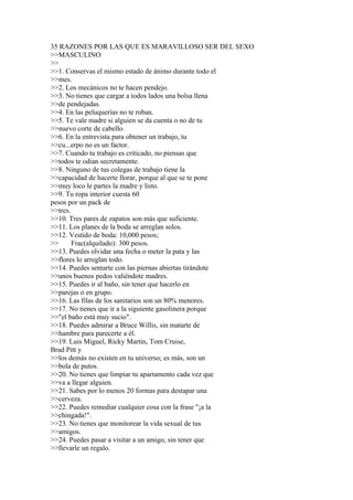 35 RAZONES POR LAS QUE ES MARAVILLOSO SER DEL SEXO
>>MASCULINO
>>
>>1. Conservas el mismo estado de ánimo durante todo el
>>mes.
>>2. Los mecánicos no te hacen pendejo.
>>3. No tienes que cargar a todos lados una bolsa llena
>>de pendejadas.
>>4. En las peluquerías no te roban.
>>5. Te vale madre si alguien se da cuenta o no de tu
>>nuevo corte de cabello.
>>6. En la entrevista para obtener un trabajo, tu
>>cu...erpo no es un factor.
>>7. Cuando tu trabajo es criticado, no piensas que
>>todos te odian secretamente.
>>8. Ninguno de tus colegas de trabajo tiene la
>>capacidad de hacerte llorar, porque al que se te pone
>>muy loco le partes la madre y listo.
>>9. Tu ropa interior cuesta 60
pesos por un pack de
>>tres.
>>10. Tres pares de zapatos son más que suficiente.
>>11. Los planes de la boda se arreglan solos.
>>12. Vestido de boda: 10,000 pesos;
>>      Frac(alquilado): 300 pesos.
>>13. Puedes olvidar una fecha o meter la pata y las
>>flores lo arreglan todo.
>>14. Puedes sentarte con las piernas abiertas tirándote
>>unos buenos pedos valiéndote madres.
>>15. Puedes ir al baño, sin tener que hacerlo en
>>parejas o en grupo.
>>16. Las filas de los sanitarios son un 80% menores.
>>17. No tienes que ir a la siguiente gasolinera porque
>>"el baño está muy sucio".
>>18. Puedes admirar a Bruce Willis, sin matarte de
>>hambre para parecerte a él.
>>19. Luis Miguel, Ricky Martin, Tom Cruise,
Brad Pitt y
>>los demás no existen en tu universo; es más, son un
>>bola de putos.
>>20. No tienes que limpiar tu apartamento cada vez que
>>va a llegar alguien.
>>21. Sabes por lo menos 20 formas para destapar una
>>cerveza.
>>22. Puedes remediar cualquier cosa con la frase "¡a la
>>chingada!".
>>23. No tienes que monitorear la vida sexual de tus
>>amigos.
>>24. Puedes pasar a visitar a un amigo, sin tener que
>>llevarle un regalo.
 