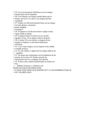 >>25. Las conversaciones telefónicas con tus amigos
>>duran menos de 60 segundos.
>>26. Si no llamas a un amigo cuando dijiste que lo
>>harías, este no le va a decir a tus amigos que has
>>cambiado.
>>27. Puedes ver televisión durante horas con un amigo,
>>en total silencio, sin pensar:
"¿estará enfadado
>>conmigo?".
>>28. Si alguien se olvida de invitarte a algún evento,
>>sigue siendo tu amigo.
>>29. Si alguien llega a la fiesta con un sweater
>>igualito al tuyo, no te apenas, hasta te da gusto.
>>30. Si tienes 34 y eres soltero, a ninguno de tus
>>amigos le importa; es más hasta empiezan a
>>felicitarte.
>>31. A los viejos amigos, no les importa si has subido
>>o bajado de peso.
>>32. Te vale madres si alguno de tus amigos habla a tus
>> espaldas.
>>33. No tienes que conformarte con los pedacitos de los
>>postres de los otros.34. Puedes rascarte los
>>mismísimos huevos a cualquier hora del día.
>>35. Si hace calor, puedes desabotonarte la camisa sin
>>líos.
>> AHORA PASALE A TODAS LAS
MARAVILLOSAS MUJERES ESTE
>>E-MAIL POR TODO LO Q' SOPORTAN Y A LOS HOMBRES PARA Q'
>>SE VALOREN MAS
 
