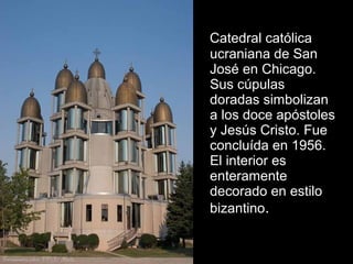 Catedral católica
ucraniana de San
José en Chicago.
Sus cúpulas
doradas simbolizan
a los doce apóstoles
y Jesús Cristo. Fue
concluída en 1956.
El interior es
enteramente
decorado en estilo
bizantino.
 