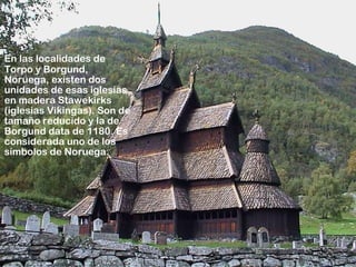 En las localidades de
Torpo y Borgund,
Noruega, existen dos
unidades de esas iglesias,
en madera Stawekirks
(iglesias Vikingas). Son de
tamaño reducido y la de
Borgund data de 1180. Es
considerada uno de los
símbolos de Noruega.
 