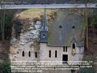 Capilla de San Quirino, construída en una ladera, en Luxemburgo. La
construcción es de 1355. En una época anterior, el local fue usado
para el culto pagano. Queda próxima a una fuente rocosa, cuya agua
se dice que tiene efectos milagrosos, principalmente para
enfermedades de los ojos.
 