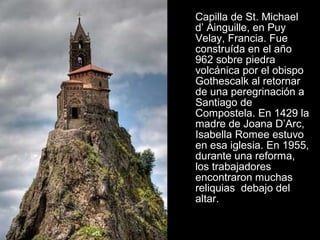 Capilla de St. Michael
d’ Ainguille, en Puy
Velay, Francia. Fue
construída en el año
962 sobre piedra
volcánica por el obispo
Gothescalk al retornar
de una peregrinación a
Santiago de
Compostela. En 1429 la
madre de Joana D’Arc,
Isabella Romee estuvo
en esa iglesia. En 1955,
durante una reforma,
los trabajadores
encontraron muchas
reliquias debajo del
altar.
 