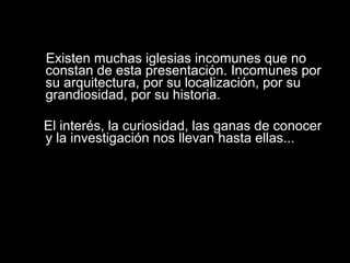Existen muchas iglesias incomunes que no
constan de esta presentación. Incomunes por
su arquitectura, por su localización, por su
grandiosidad, por su historia.
El interés, la curiosidad, las ganas de conocer
y la investigación nos llevan hasta ellas...
 