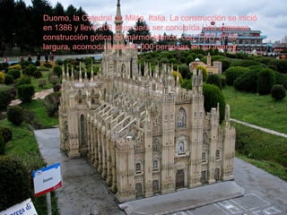 Duomo, la Catedral de Milán, Italia. La construcción se inició
en 1386 y llevó 200 años para ser concluída.Una inmensa
construcción gótica de mármol blanco, con 1.577 m de
largura, acomoda hasta 40.000 personas en su interior.
 