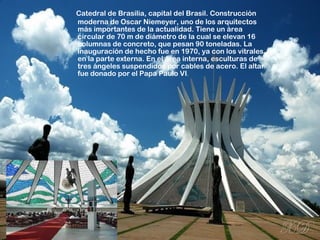 Catedral de Brasilia, capital del Brasil. Construcción
moderna de Oscar Niemeyer, uno de los arquitectos
más importantes de la actualidad. Tiene un área
circular de 70 m de diámetro de la cual se elevan 16
columnas de concreto, que pesan 90 toneladas. La
inauguración de hecho fue en 1970, ya con los vitrales
en la parte externa. En el área interna, esculturas de
tres ángeles suspendidos por cables de acero. El altar
fue donado por el Papa Paulo VI.
 