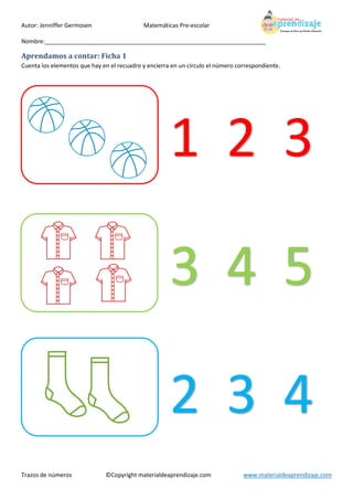 Autor: Jenniffer Germosen Matemáticas Pre-escolar
Nombre:____________________________________________________________________
Trazos de números ©Copyright materialdeaprendizaje.com www.materialdeaprendizaje.com
Aprendamos a contar: Ficha 1
Cuenta los elementos que hay en el recuadro y encierra en un círculo el número correspondiente.
1 2 3
3 4 5
2 3 4
 