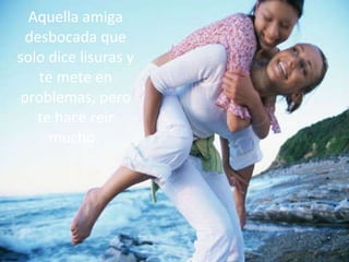 Aquella amiga desbocada que solo dice lisuras y te mete en problemas, pero te hace reir mucho.   