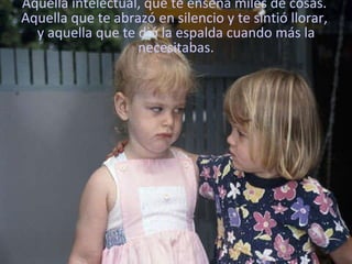 Aquella intelectual, que te enseña miles de cosas.  Aquella que te abrazó en silencio y te sintió llorar,  y aquella que te dió la espalda cuando más la necesitabas. 