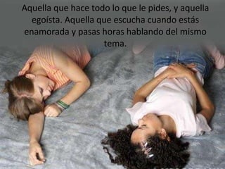 Aquella que hace todo lo que le pides, y aquella egoísta. Aquella que escucha cuando estás enamorada y pasas horas hablando del mismo tema. 