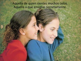 Aquella de quien sientes muchos celos.  Aquella a que envidias secretamente.  