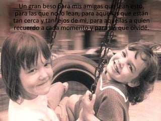 Un gran beso para mis amigas que lean esto, para las que no lo lean, para aquellas que están tan cerca y tan lejos de mi, para aquellas a quien recuerdo a cada momento y para las que olvidé. 