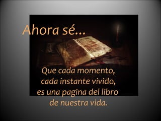   Ahora sé... Que cada momento, cada instante vivido,  es una pagina del libro  de nuestra vida.   