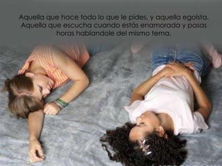 Aquella que hace todo lo que le pides, y aquella egoísta. Aquella que escucha cuando estás enamorada y pasas horas hablandole del mismo tema. 